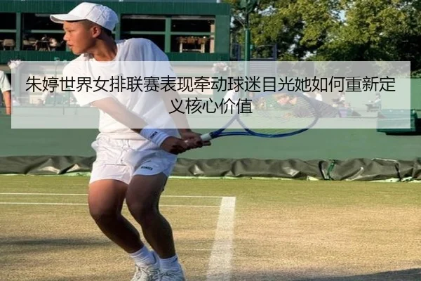 朱婷世界女排联赛表现牵动球迷目光她如何重新定义核心价值