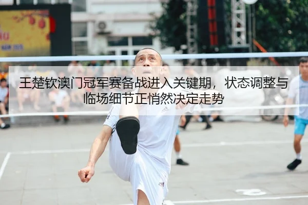 王楚钦澳门冠军赛备战进入关键期，状态调整与临场细节正悄然决定走势