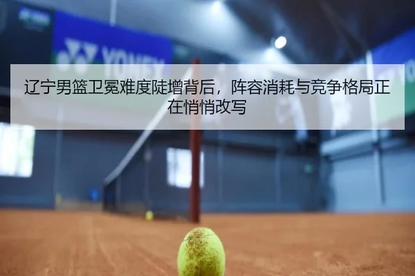 辽宁男篮卫冕难度陡增背后，阵容消耗与竞争格局正在悄悄改写